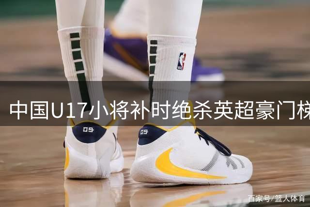 中国U17小将补时绝杀英超豪门梯队 解说员直呼对手浪费多次良机