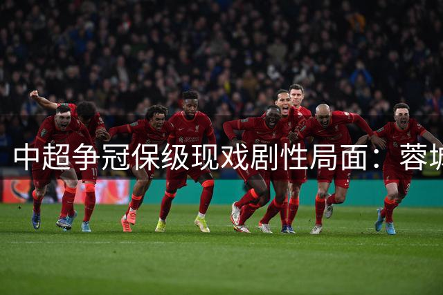 中超争冠保级现戏剧性局面：蓉城一骑绝尘 15队陷保级泥潭