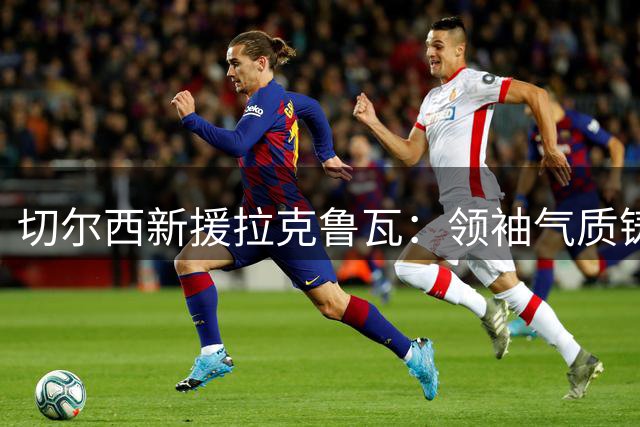 切尔西新援拉克鲁瓦：领袖气质铸就防线基石，追逐胜利谱写蓝军新篇章
