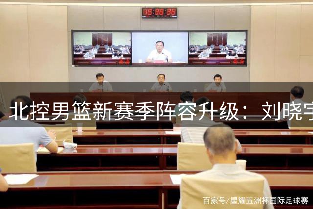 北控男篮新赛季阵容升级：刘晓宇张帆领衔 新援赵嘉义补强锋线