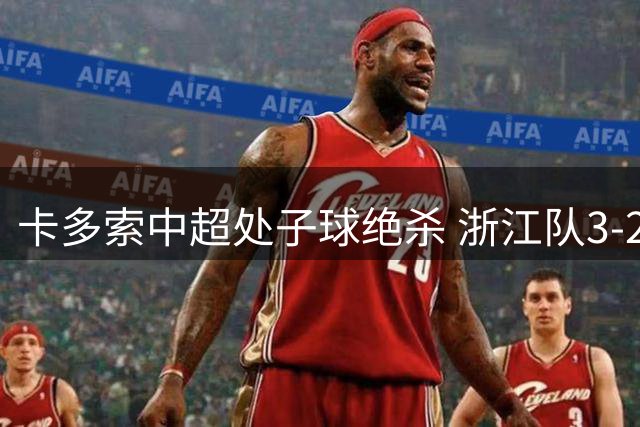 卡多索中超处子球绝杀 浙江队3-2险胜大连赛后吐露心声