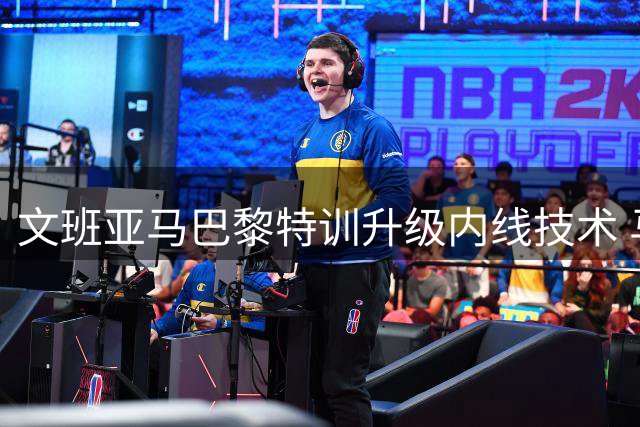 文班亚马巴黎特训升级内线技术 马刺核心剑指新赛季