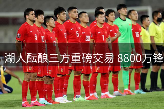 湖人酝酿三方重磅交易 8800万锋线悍将或加盟辅佐詹眉