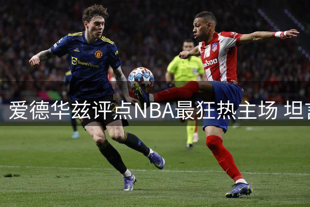 爱德华兹评点NBA最狂热主场 坦言客场作战压力大