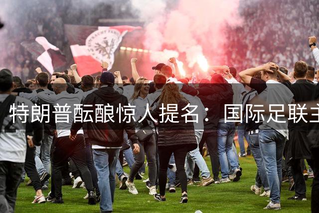 特朗普酝酿惊人提名：国际足联主席或成联合国新掌门人