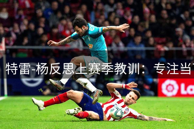 特雷-杨反思上赛季教训：专注当下才是制胜之道