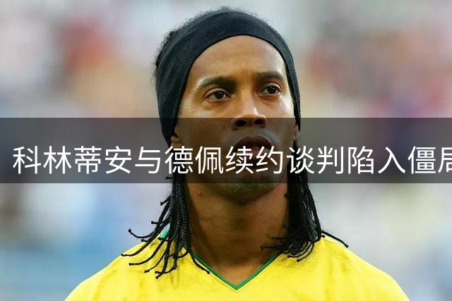 科林蒂安与德佩续约谈判陷入僵局，合同期限成最大争议焦点
