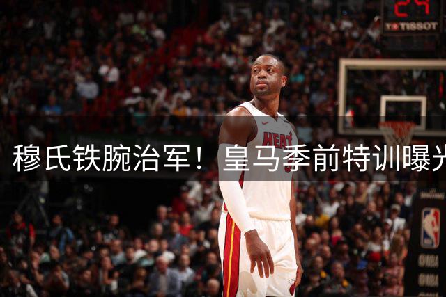 穆氏铁腕治军！皇马季前特训曝光：魔鬼训练锻造新赛季铁血之师