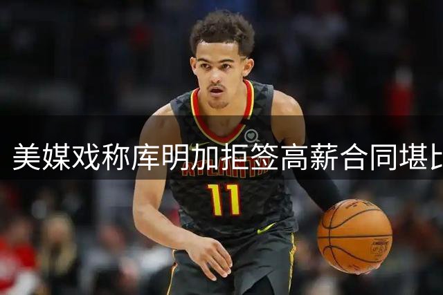 美媒戏称库明加拒签高薪合同堪比施罗德