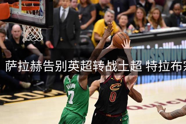 萨拉赫告别英超转战土超 特拉布宗签约埃及传奇射手