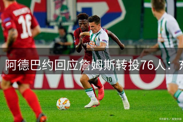 阿德巴约回应詹姆斯转投76人：东部格局重塑将引爆新赛季看点