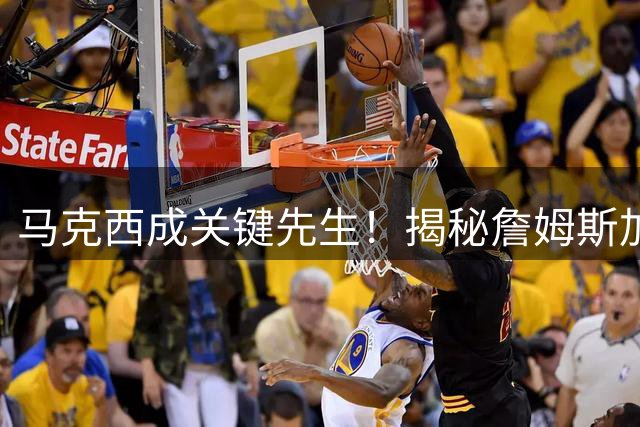 马克西成关键先生！揭秘詹姆斯加盟76人背后的经纪公司纽带
