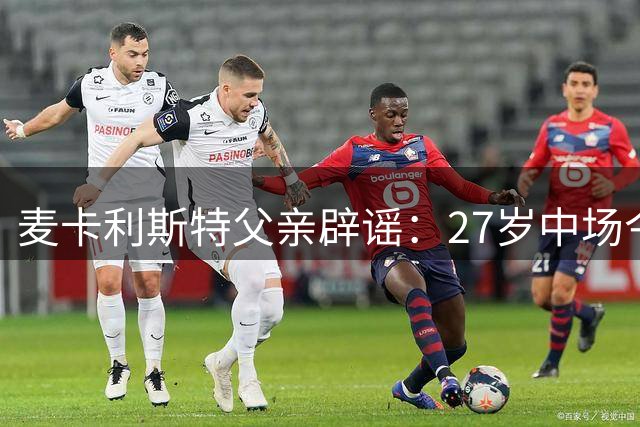 麦卡利斯特父亲辟谣：27岁中场今夏留队，曼城切尔西挖角落空